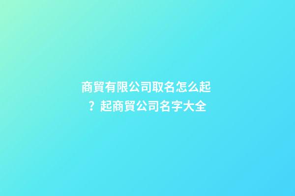 商貿有限公司取名怎么起？起商貿公司名字大全
